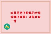 吃灵芝孢子粉真的会导致肠子变黑？让你大吃一惊