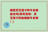 破壁灵芝孢子粉牛皮癣能吃吗(研究发现：灵芝孢子粉能缓解牛皮癣！)