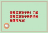 雪耳灵芝孢子粉？了解雪耳灵芝孢子粉的功效和使用方法？