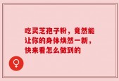 吃灵芝孢子粉，竟然能让你的身体焕然一新，快来看怎么做到的