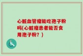 心脏血管瘤能吃孢子粉吗(心脏瘤患者能否食用孢子粉？)