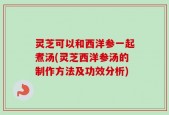 灵芝可以和西洋参一起煮汤(灵芝西洋参汤的制作方法及功效分析)