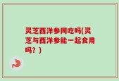 灵芝西洋参同吃吗(灵芝与西洋参能一起食用吗？)