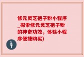 修元灵芝孢子粉小程序_探索修元灵芝孢子粉的神奇功效，体验小程序便捷购买)