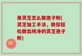 用灵芝怎么做孢子粉(灵芝加工手法，教你轻松做出纯净的灵芝孢子粉)