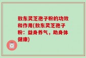 敖东灵芝孢子粉的功效和作用(敖东灵芝孢子粉：益身养气，助身体健康)
