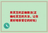 煎灵芝的正确做法(正确吃灵芝的方法，让你更好地享受它的好处)