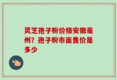 灵芝孢子粉价格安徽毫州？孢子粉市面售价是多少