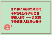什么样人适合吃灵芝孢子粉(灵芝孢子粉适合哪些人群？——灵芝孢子粉适用人群具体分析)