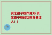 灵芝孢子粉作用大(灵芝孢子粉的功效真是惊人！)