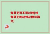 海灵芝可不可以炖(炖海灵芝的功效及做法简介)