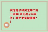 灵芝孢子和灵芝哪个好一点呢(灵芝孢子与灵芝：哪个更有益健康？)