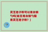 灵芝孢子粉可以用白钢勺吗(能否用白钢勺服用灵芝孢子粉？)