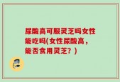 尿酸高可服灵芝吗女性能吃吗(女性尿酸高，能否食用灵芝？)