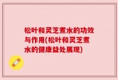 松叶和灵芝煮水的功效与作用(松叶和灵芝煮水的健康益处展现)