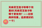 天麻灵芝孢子粉哪个效果好(天麻灵芝孢子粉哪个更有效？——比较两种效果，选择更好的一个)