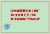 株洲破壁灵芝孢子粉厂家(株洲灵芝孢子粉厂家打造健康产业新名片)