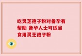 吃灵芝孢子粉对备孕有帮助 备孕人士可适当食用灵芝孢子粉