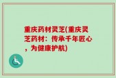 重庆药材灵芝(重庆灵芝药材：传承千年匠心，为健康护航)