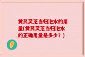 黄芪灵芝当归泡水的用量(黄芪灵芝当归泡水的正确用量是多少？)