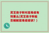 灵芝孢子粉对尿毒症有效果么(灵芝孢子粉能否缓解尿毒症症状？)