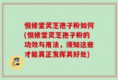 恒修堂灵芝孢子粉如何(恒修堂灵芝孢子粉的功效与用法，须知这些才能真正发挥其好处)