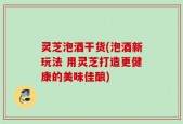 灵芝泡酒干货(泡酒新玩法 用灵芝打造更健康的美味佳酿)