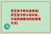 灵芝孢子粉抖音类目(灵芝孢子粉入驻抖音，介绍其健康功效和使用方法)