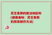 灵芝麦粥的做法和配料(健康美味：灵芝麦粥的简易制作方法)