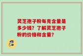 灵芝孢子粉每克含量是多少钱？了解灵芝孢子粉的价格和含量？