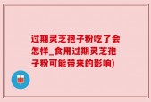 过期灵芝孢子粉吃了会怎样_食用过期灵芝孢子粉可能带来的影响)