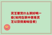 灵芝要煲什么粥好喝一些(如何在粥中使用灵芝以获得美味佳肴)