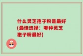 什么灵芝孢子粉是最好(最佳选择：哪种灵芝孢子粉最好)