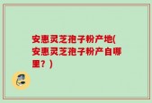 安惠灵芝孢子粉产地(安惠灵芝孢子粉产自哪里？)
