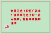 为灵芝孢子粉打广告字？瑞草灵芝孢子粉一百元福利，都有哪些福利活动