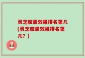 灵芝胶囊效果排名第几(灵芝胶囊效果排名第几？)