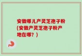 安徽哪儿产灵芝孢子粉(安徽产灵芝孢子粉产地在哪？)