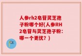 人参rh2皂苷灵芝孢子粉哪个好(人参RH2皂苷与灵芝孢子粉：哪一个更优？)