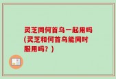灵芝同何首乌一起用吗(灵芝和何首乌能同时服用吗？)