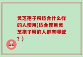灵芝孢子粉适合什么样的人使用(适合使用灵芝孢子粉的人群有哪些？)