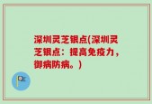 深圳灵芝银点(深圳灵芝银点：提高免疫力，御病防病。)