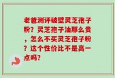 老爸测评破壁灵芝孢子粉？灵芝孢子油那么贵，怎么不买灵芝孢子粉？这个性价比不是高一点吗？