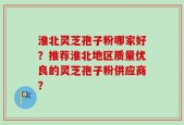 淮北灵芝孢子粉哪家好？推荐淮北地区质量优良的灵芝孢子粉供应商？