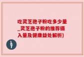 吃灵芝孢子粉吃多少量_灵芝孢子粉的推荐摄入量及健康益处解析)