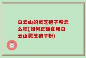 白云山的灵芝孢子粉怎么吃(如何正确食用白云山灵芝孢子粉)