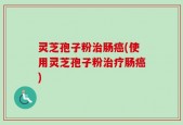 灵芝孢子粉治肠癌(使用灵芝孢子粉治疗肠癌)
