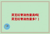 灵芝红枣汤热量高吗(灵芝红枣汤热量多？)