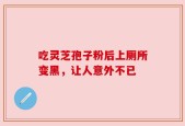 吃灵芝孢子粉后上厕所变黑，让人意外不已