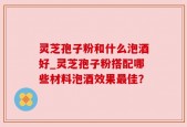 灵芝孢子粉和什么泡酒好_灵芝孢子粉搭配哪些材料泡酒效果最佳？