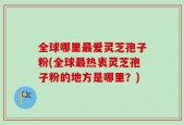 全球哪里最爱灵芝孢子粉(全球最热衷灵芝孢子粉的地方是哪里？)